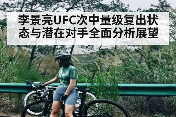 李景亮UFC次中量级复出状态与潜在对手全面分析展望